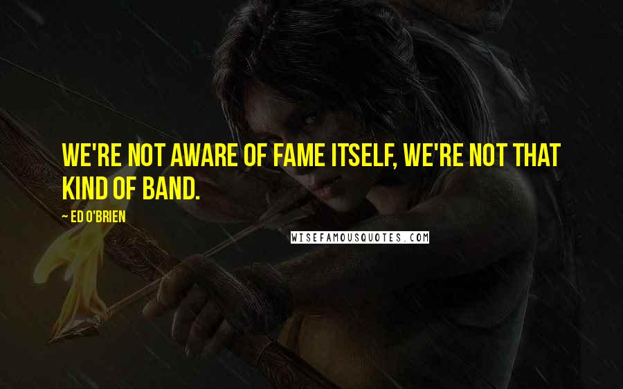 Ed O'Brien Quotes: We're not aware of fame itself, we're not that kind of band.
