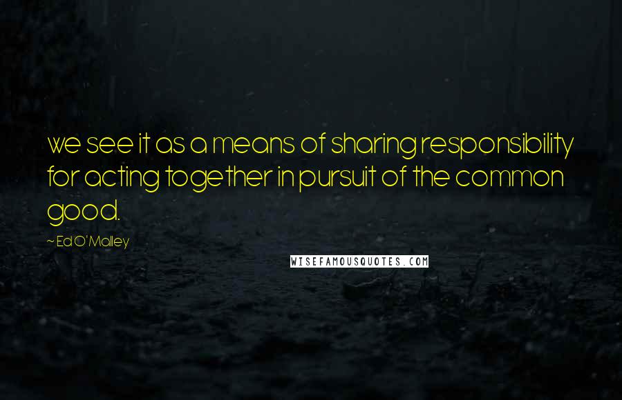 Ed O'Malley Quotes: we see it as a means of sharing responsibility for acting together in pursuit of the common good.