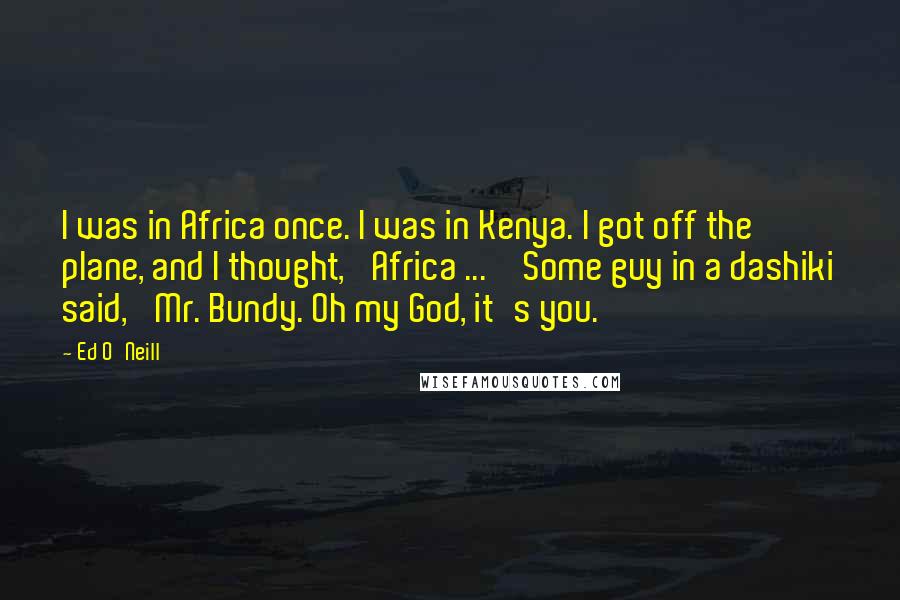 Ed O'Neill Quotes: I was in Africa once. I was in Kenya. I got off the plane, and I thought, 'Africa ... ' Some guy in a dashiki said, 'Mr. Bundy. Oh my God, it's you.'