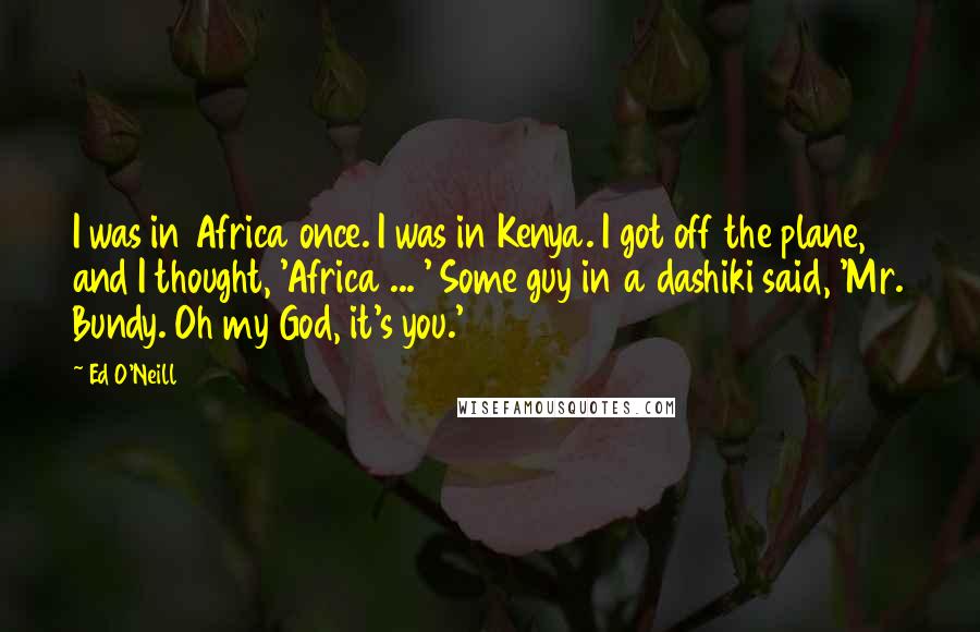 Ed O'Neill Quotes: I was in Africa once. I was in Kenya. I got off the plane, and I thought, 'Africa ... ' Some guy in a dashiki said, 'Mr. Bundy. Oh my God, it's you.'