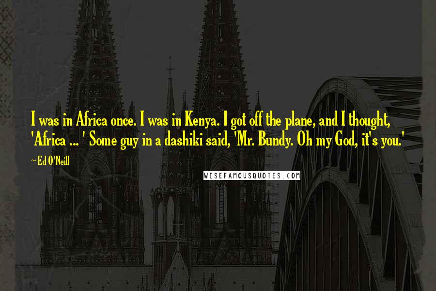 Ed O'Neill Quotes: I was in Africa once. I was in Kenya. I got off the plane, and I thought, 'Africa ... ' Some guy in a dashiki said, 'Mr. Bundy. Oh my God, it's you.'