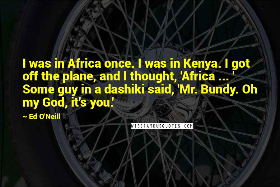 Ed O'Neill Quotes: I was in Africa once. I was in Kenya. I got off the plane, and I thought, 'Africa ... ' Some guy in a dashiki said, 'Mr. Bundy. Oh my God, it's you.'