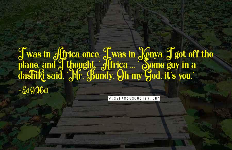 Ed O'Neill Quotes: I was in Africa once. I was in Kenya. I got off the plane, and I thought, 'Africa ... ' Some guy in a dashiki said, 'Mr. Bundy. Oh my God, it's you.'