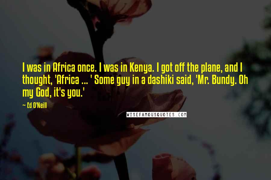 Ed O'Neill Quotes: I was in Africa once. I was in Kenya. I got off the plane, and I thought, 'Africa ... ' Some guy in a dashiki said, 'Mr. Bundy. Oh my God, it's you.'