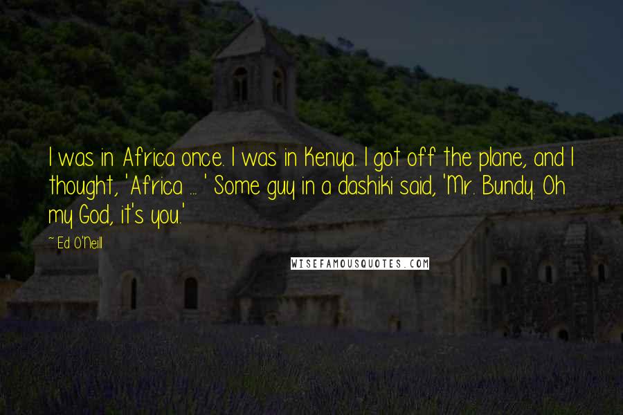 Ed O'Neill Quotes: I was in Africa once. I was in Kenya. I got off the plane, and I thought, 'Africa ... ' Some guy in a dashiki said, 'Mr. Bundy. Oh my God, it's you.'