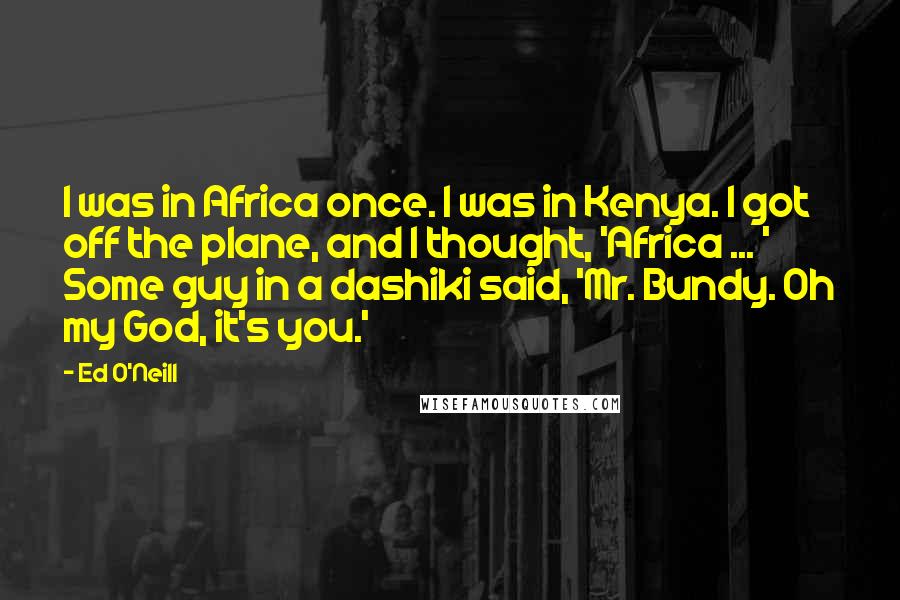 Ed O'Neill Quotes: I was in Africa once. I was in Kenya. I got off the plane, and I thought, 'Africa ... ' Some guy in a dashiki said, 'Mr. Bundy. Oh my God, it's you.'