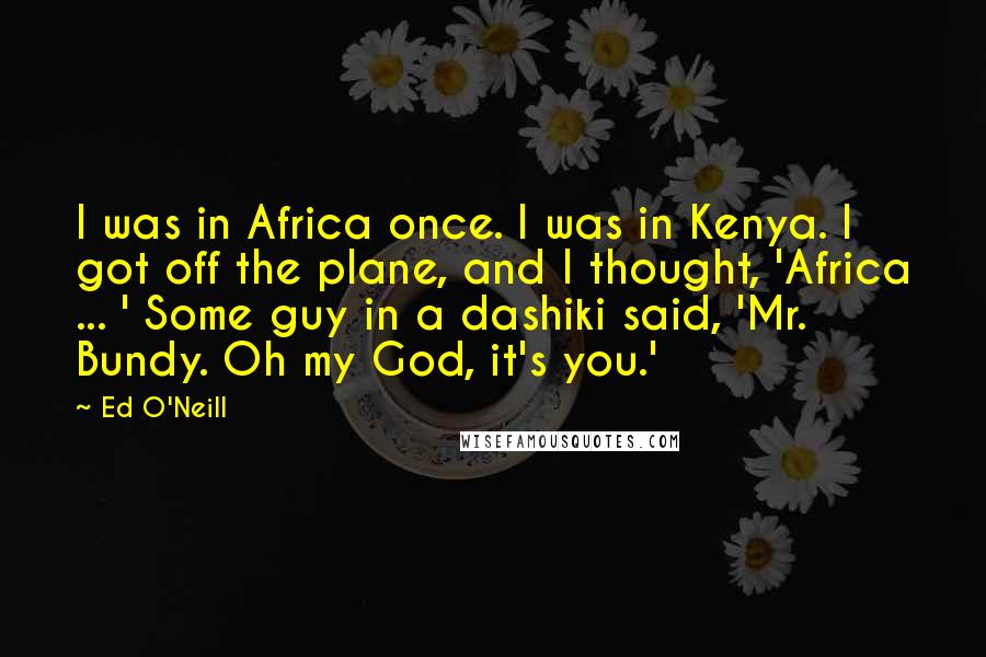 Ed O'Neill Quotes: I was in Africa once. I was in Kenya. I got off the plane, and I thought, 'Africa ... ' Some guy in a dashiki said, 'Mr. Bundy. Oh my God, it's you.'