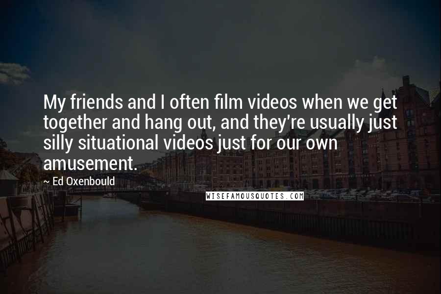 Ed Oxenbould Quotes: My friends and I often film videos when we get together and hang out, and they're usually just silly situational videos just for our own amusement.