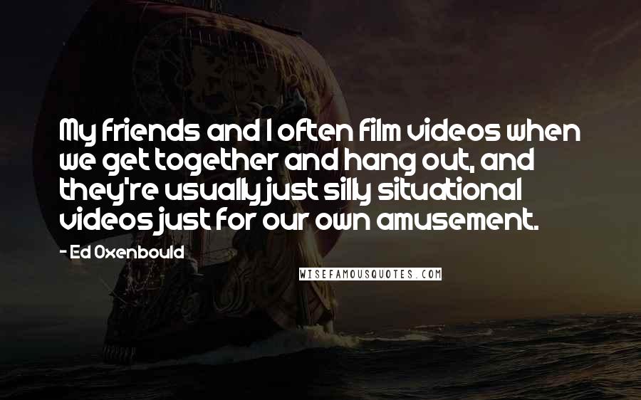 Ed Oxenbould Quotes: My friends and I often film videos when we get together and hang out, and they're usually just silly situational videos just for our own amusement.
