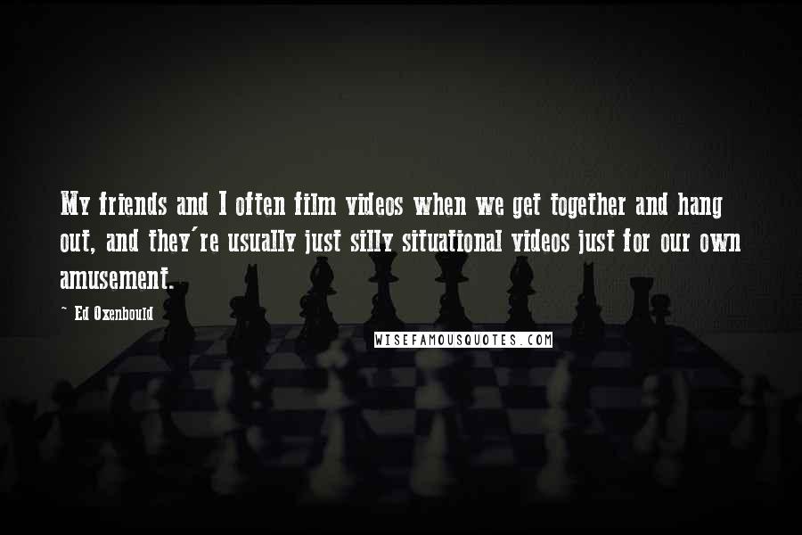 Ed Oxenbould Quotes: My friends and I often film videos when we get together and hang out, and they're usually just silly situational videos just for our own amusement.