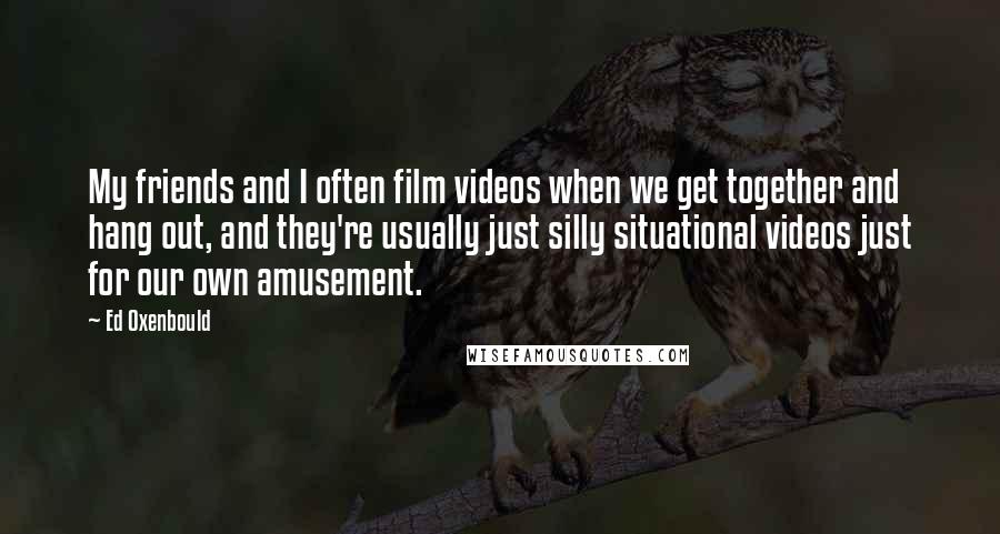 Ed Oxenbould Quotes: My friends and I often film videos when we get together and hang out, and they're usually just silly situational videos just for our own amusement.