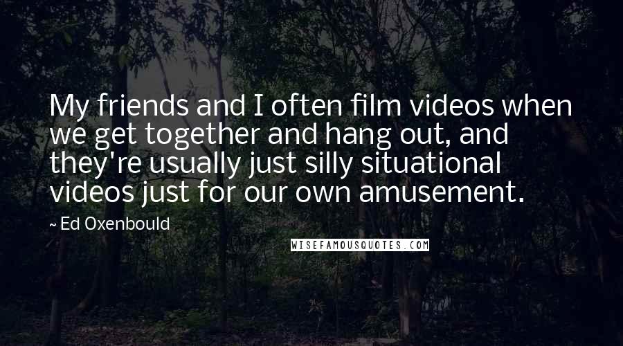 Ed Oxenbould Quotes: My friends and I often film videos when we get together and hang out, and they're usually just silly situational videos just for our own amusement.
