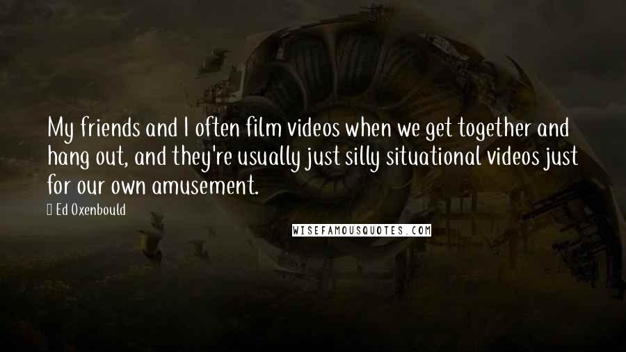 Ed Oxenbould Quotes: My friends and I often film videos when we get together and hang out, and they're usually just silly situational videos just for our own amusement.