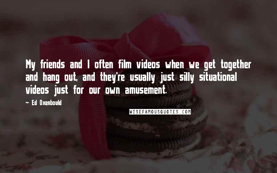 Ed Oxenbould Quotes: My friends and I often film videos when we get together and hang out, and they're usually just silly situational videos just for our own amusement.