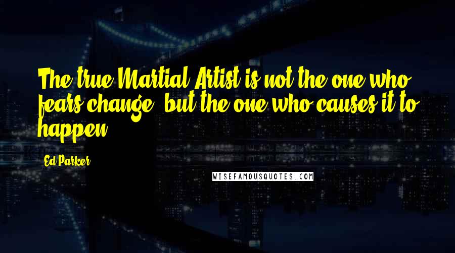 Ed Parker Quotes: The true Martial Artist is not the one who fears change, but the one who causes it to happen.