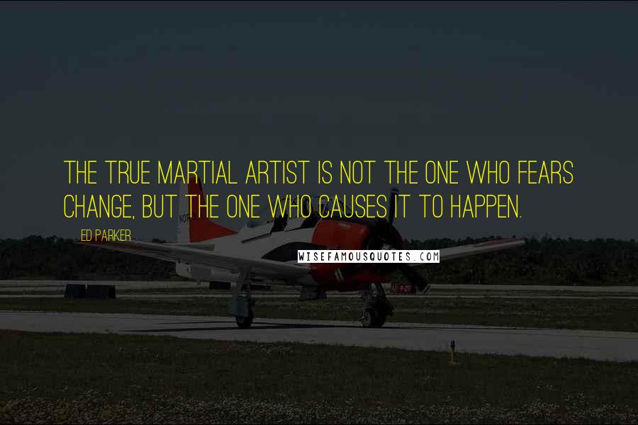 Ed Parker Quotes: The true Martial Artist is not the one who fears change, but the one who causes it to happen.