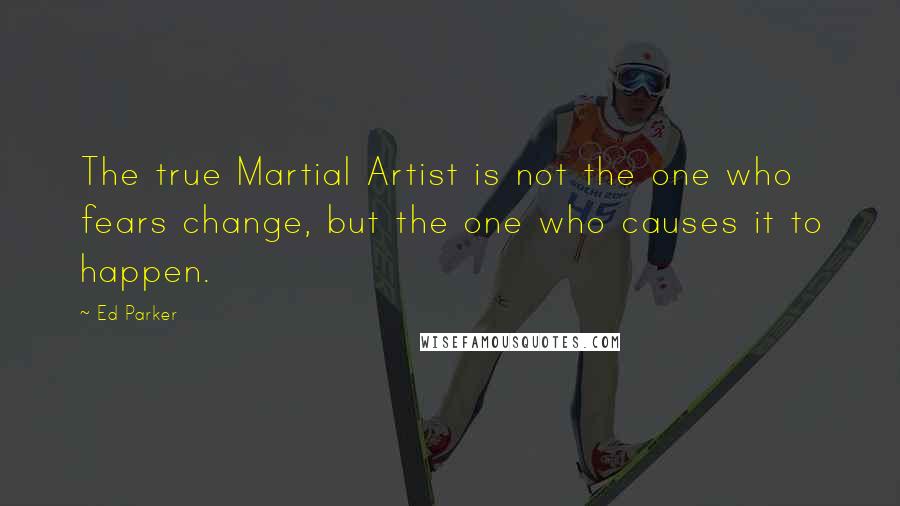 Ed Parker Quotes: The true Martial Artist is not the one who fears change, but the one who causes it to happen.