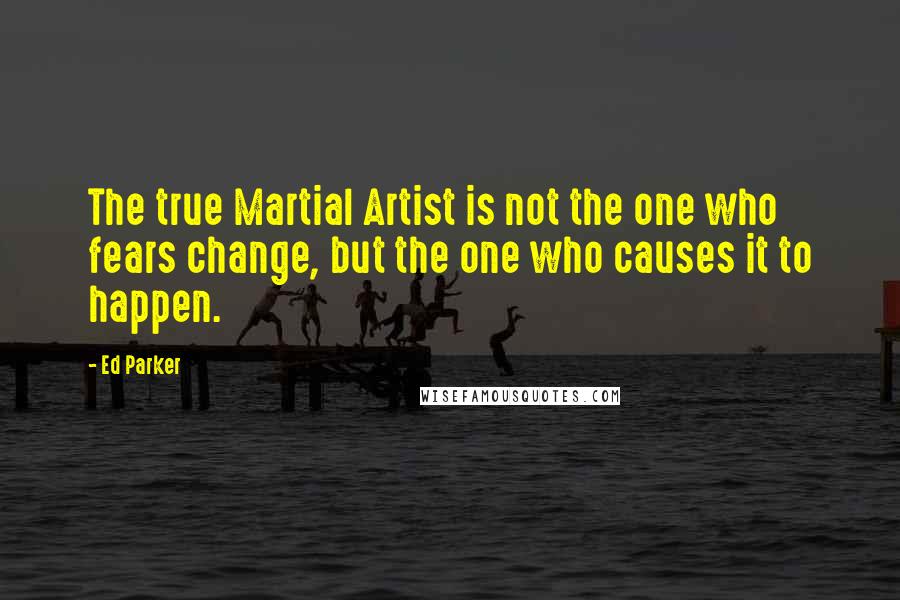 Ed Parker Quotes: The true Martial Artist is not the one who fears change, but the one who causes it to happen.