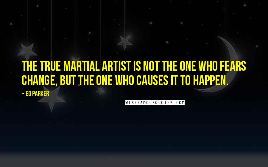 Ed Parker Quotes: The true Martial Artist is not the one who fears change, but the one who causes it to happen.