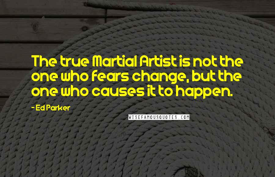 Ed Parker Quotes: The true Martial Artist is not the one who fears change, but the one who causes it to happen.