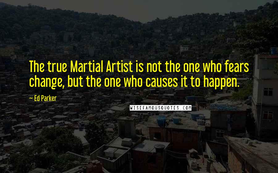 Ed Parker Quotes: The true Martial Artist is not the one who fears change, but the one who causes it to happen.