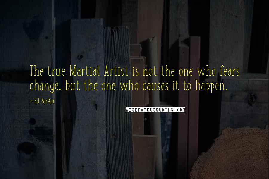 Ed Parker Quotes: The true Martial Artist is not the one who fears change, but the one who causes it to happen.