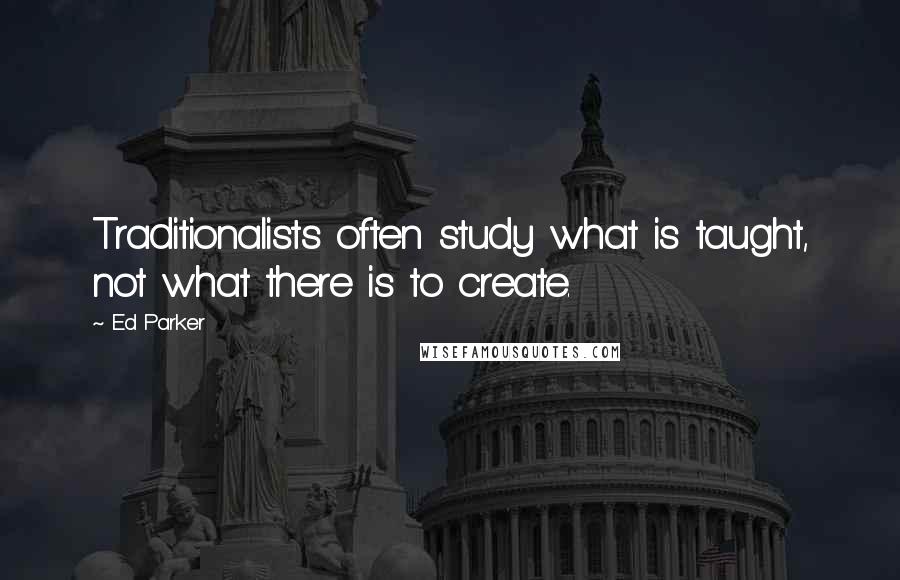 Ed Parker Quotes: Traditionalists often study what is taught, not what there is to create.