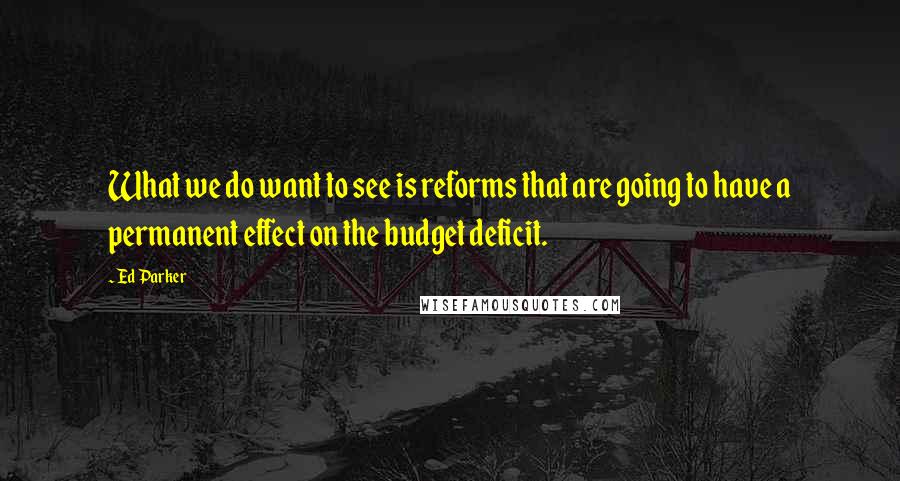 Ed Parker Quotes: What we do want to see is reforms that are going to have a permanent effect on the budget deficit.
