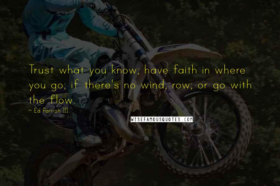 Ed Parrish III Quotes: Trust what you know; have faith in where you go; if there's no wind, row; or go with the flow.