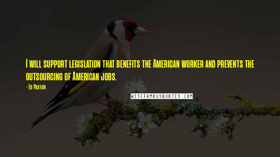 Ed Pastor Quotes: I will support legislation that benefits the American worker and prevents the outsourcing of American jobs.