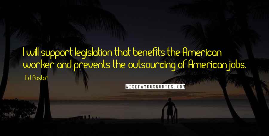 Ed Pastor Quotes: I will support legislation that benefits the American worker and prevents the outsourcing of American jobs.