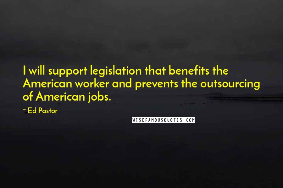 Ed Pastor Quotes: I will support legislation that benefits the American worker and prevents the outsourcing of American jobs.
