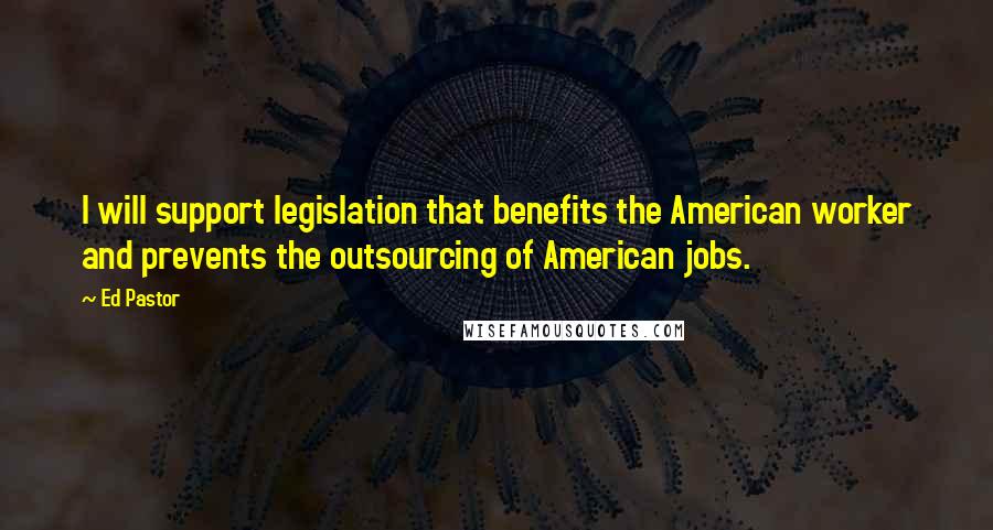 Ed Pastor Quotes: I will support legislation that benefits the American worker and prevents the outsourcing of American jobs.