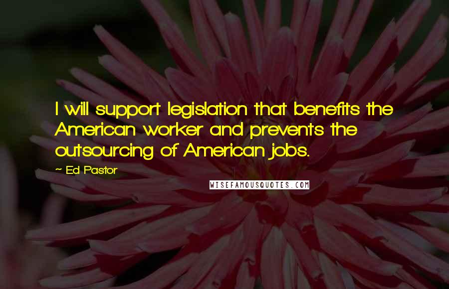 Ed Pastor Quotes: I will support legislation that benefits the American worker and prevents the outsourcing of American jobs.