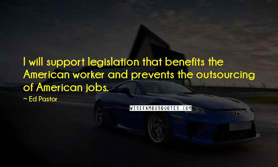 Ed Pastor Quotes: I will support legislation that benefits the American worker and prevents the outsourcing of American jobs.