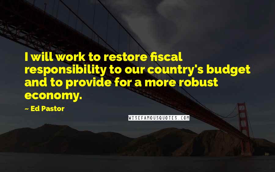 Ed Pastor Quotes: I will work to restore fiscal responsibility to our country's budget and to provide for a more robust economy.