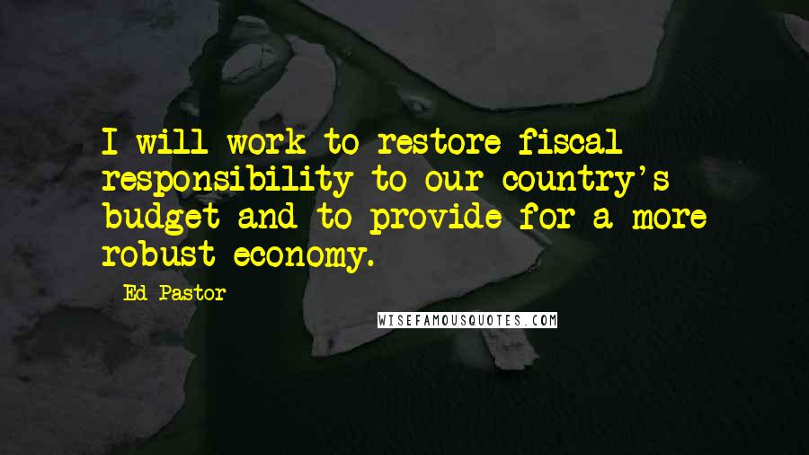 Ed Pastor Quotes: I will work to restore fiscal responsibility to our country's budget and to provide for a more robust economy.