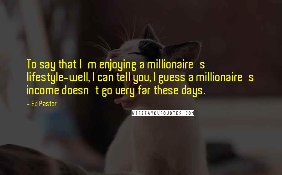 Ed Pastor Quotes: To say that I'm enjoying a millionaire's lifestyle-well, I can tell you, I guess a millionaire's income doesn't go very far these days.