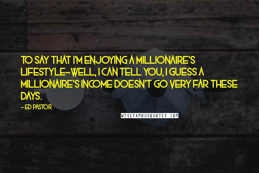 Ed Pastor Quotes: To say that I'm enjoying a millionaire's lifestyle-well, I can tell you, I guess a millionaire's income doesn't go very far these days.