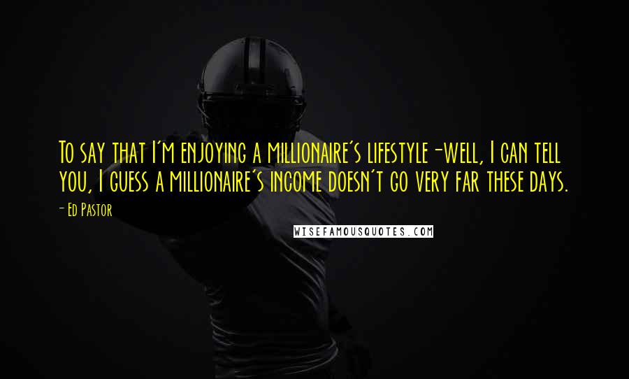 Ed Pastor Quotes: To say that I'm enjoying a millionaire's lifestyle-well, I can tell you, I guess a millionaire's income doesn't go very far these days.