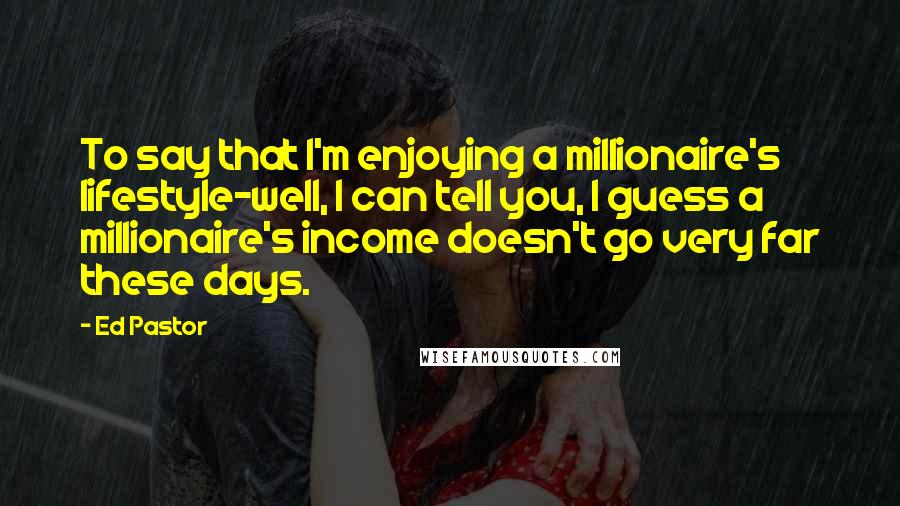 Ed Pastor Quotes: To say that I'm enjoying a millionaire's lifestyle-well, I can tell you, I guess a millionaire's income doesn't go very far these days.