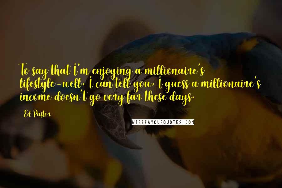 Ed Pastor Quotes: To say that I'm enjoying a millionaire's lifestyle-well, I can tell you, I guess a millionaire's income doesn't go very far these days.