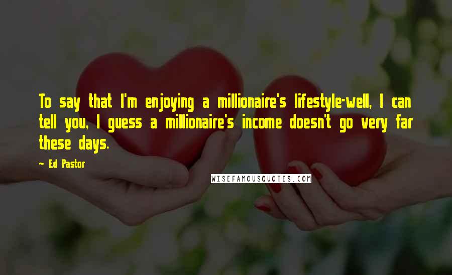 Ed Pastor Quotes: To say that I'm enjoying a millionaire's lifestyle-well, I can tell you, I guess a millionaire's income doesn't go very far these days.