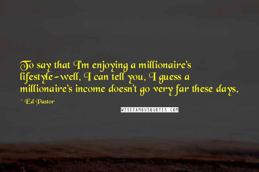 Ed Pastor Quotes: To say that I'm enjoying a millionaire's lifestyle-well, I can tell you, I guess a millionaire's income doesn't go very far these days.