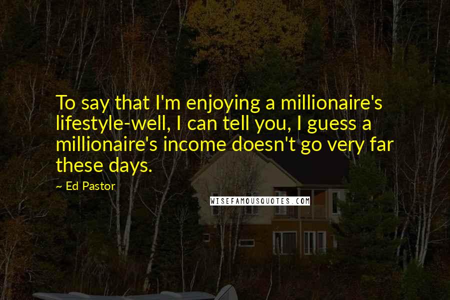 Ed Pastor Quotes: To say that I'm enjoying a millionaire's lifestyle-well, I can tell you, I guess a millionaire's income doesn't go very far these days.