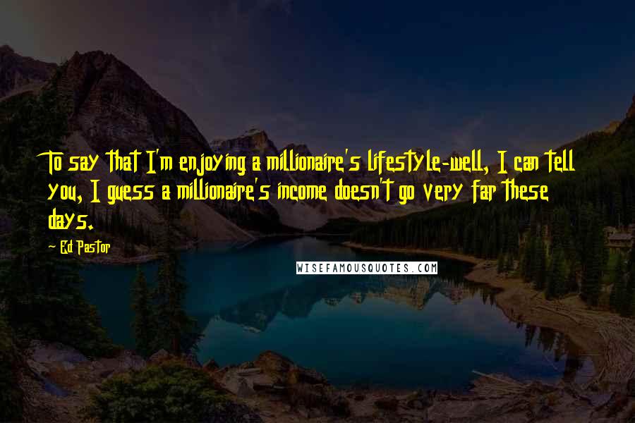 Ed Pastor Quotes: To say that I'm enjoying a millionaire's lifestyle-well, I can tell you, I guess a millionaire's income doesn't go very far these days.