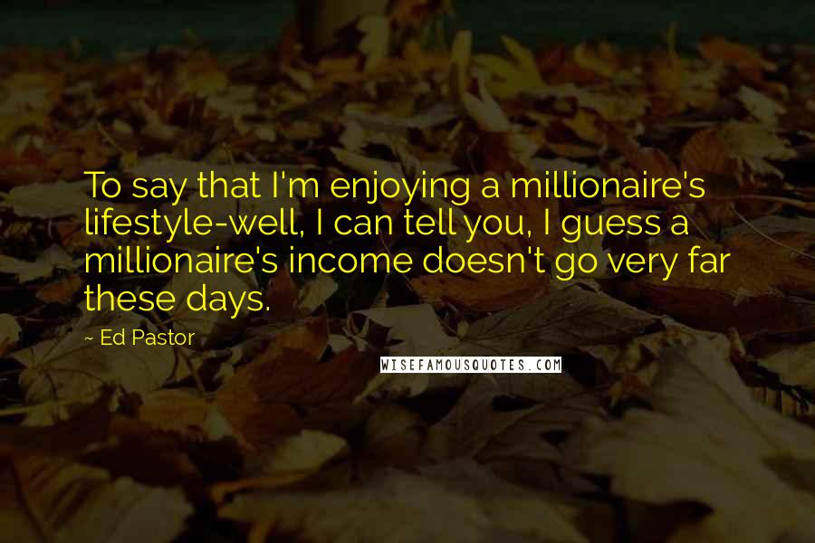 Ed Pastor Quotes: To say that I'm enjoying a millionaire's lifestyle-well, I can tell you, I guess a millionaire's income doesn't go very far these days.