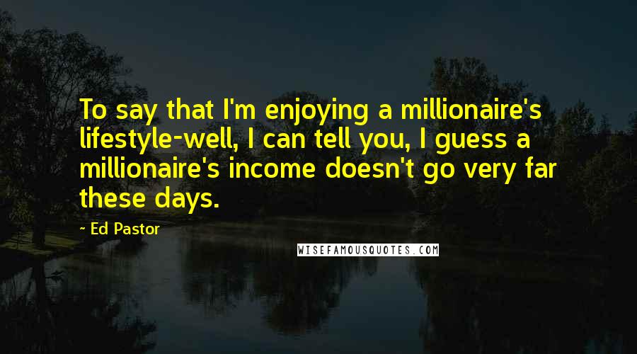Ed Pastor Quotes: To say that I'm enjoying a millionaire's lifestyle-well, I can tell you, I guess a millionaire's income doesn't go very far these days.