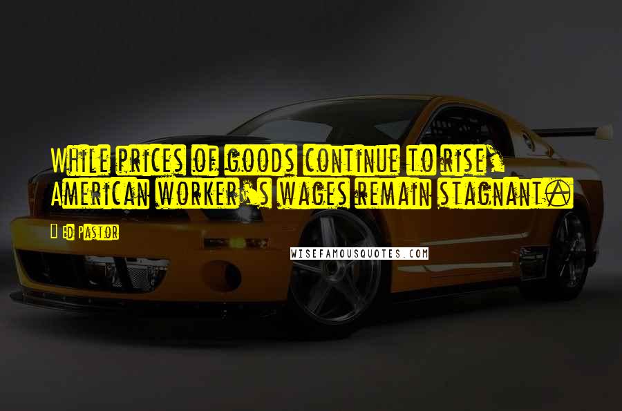 Ed Pastor Quotes: While prices of goods continue to rise, American worker's wages remain stagnant.