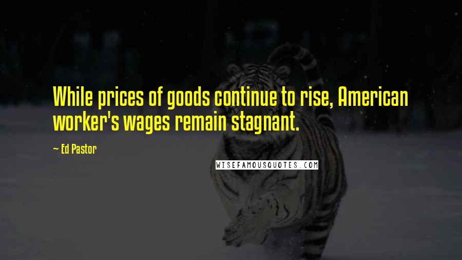 Ed Pastor Quotes: While prices of goods continue to rise, American worker's wages remain stagnant.